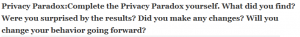 Privacy Paradox:Complete the Privacy Paradox yourself. What did you find? Were you surprised by the results? Did you make any changes? Will you change your behavior going forward?