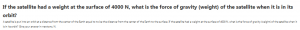 If the satellite had a weight at the surface of 4000 N, what is the force of gravity (weight) of the satellite when it is in its orbit?