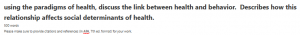 using the paradigms of health, discuss the link between health and behavior. Describes how this relationship affects social determinants of health. 